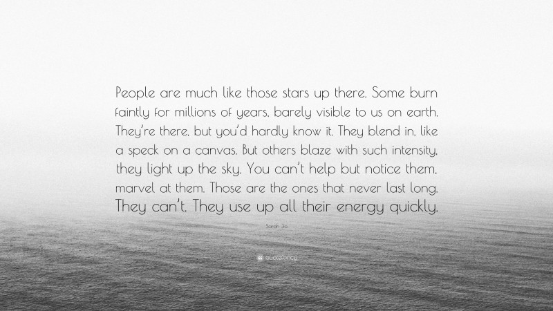 Sarah Jio Quote: “People are much like those stars up there. Some burn faintly for millions of years, barely visible to us on earth. They’re there, but you’d hardly know it. They blend in, like a speck on a canvas. But others blaze with such intensity, they light up the sky. You can’t help but notice them, marvel at them. Those are the ones that never last long. They can’t. They use up all their energy quickly.”