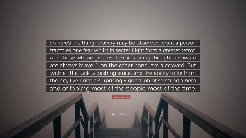 Mark Lawrence Quote: “So here’s the thing: bravery may be observed when a person tramples one fear whilst in secret flight from a greater terror. And those whose greatest terror is being thought a coward are always brave. I, on the other hand, am a coward. But with a little luck, a dashing smile, and the ability to lie from the hip, I’ve done a surprisingly good job of seeming a hero and of fooling most of the people most of the time.”