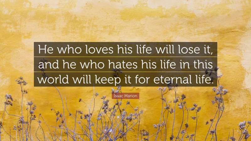 Isaac Marion Quote: “He who loves his life will lose it, and he who hates his life in this world will keep it for eternal life.”
