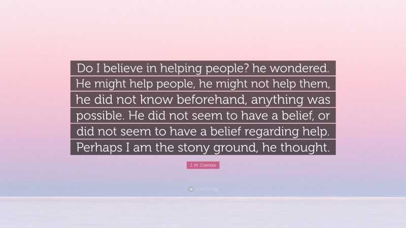 J. M. Coetzee Quote: “Do I believe in helping people? he wondered. He might help people, he might not help them, he did not know beforehand, anything was possible. He did not seem to have a belief, or did not seem to have a belief regarding help. Perhaps I am the stony ground, he thought.”