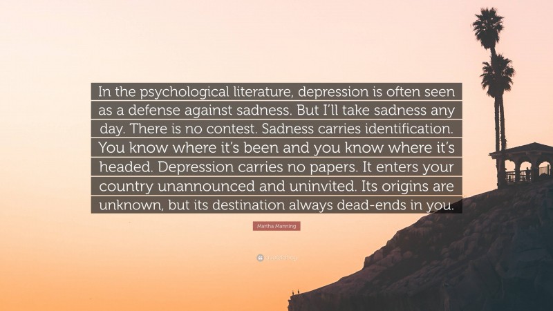 Martha Manning Quote: “In the psychological literature, depression is often seen as a defense against sadness. But I’ll take sadness any day. There is no contest. Sadness carries identification. You know where it’s been and you know where it’s headed. Depression carries no papers. It enters your country unannounced and uninvited. Its origins are unknown, but its destination always dead-ends in you.”