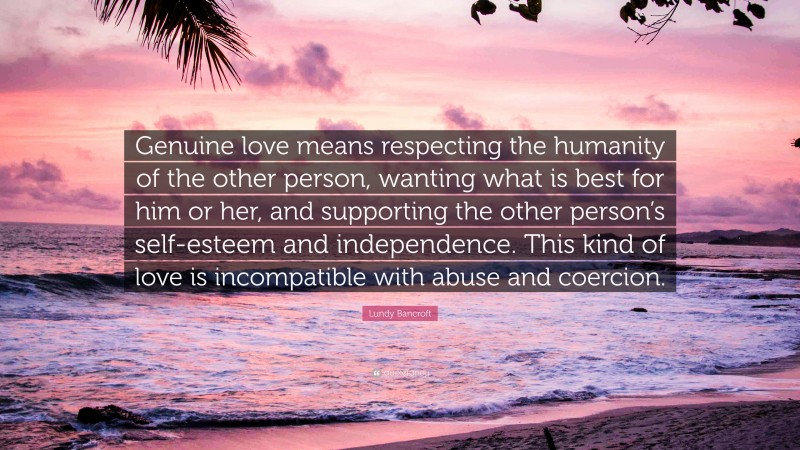 Lundy Bancroft Quote: “Genuine love means respecting the humanity of the other person, wanting what is best for him or her, and supporting the other person’s self-esteem and independence. This kind of love is incompatible with abuse and coercion.”