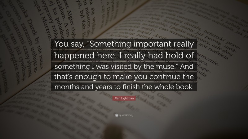 Alan Lightman Quote: “You say, “Something important really happened here. I really had hold of something I was visited by the muse.” And that’s enough to make you continue the months and years to finish the whole book.”