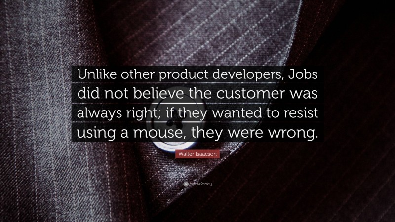 Walter Isaacson Quote: “Unlike other product developers, Jobs did not believe the customer was always right; if they wanted to resist using a mouse, they were wrong.”