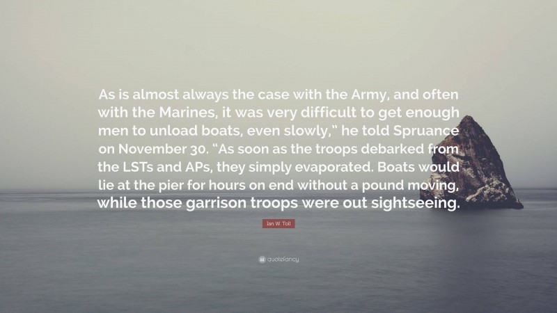 Ian W. Toll Quote: “As is almost always the case with the Army, and often with the Marines, it was very difficult to get enough men to unload boats, even slowly,” he told Spruance on November 30. “As soon as the troops debarked from the LSTs and APs, they simply evaporated. Boats would lie at the pier for hours on end without a pound moving, while those garrison troops were out sightseeing.”
