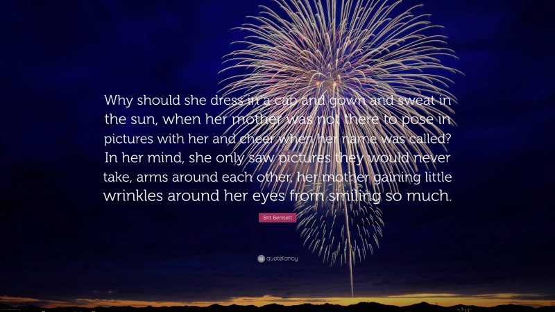 Brit Bennett Quote: “Why should she dress in a cap and gown and sweat in the sun, when her mother was not there to pose in pictures with her and cheer when her name was called? In her mind, she only saw pictures they would never take, arms around each other, her mother gaining little wrinkles around her eyes from smiling so much.”