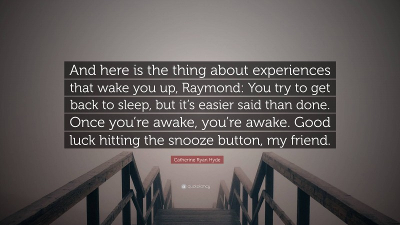 Catherine Ryan Hyde Quote: “And here is the thing about experiences that wake you up, Raymond: You try to get back to sleep, but it’s easier said than done. Once you’re awake, you’re awake. Good luck hitting the snooze button, my friend.”