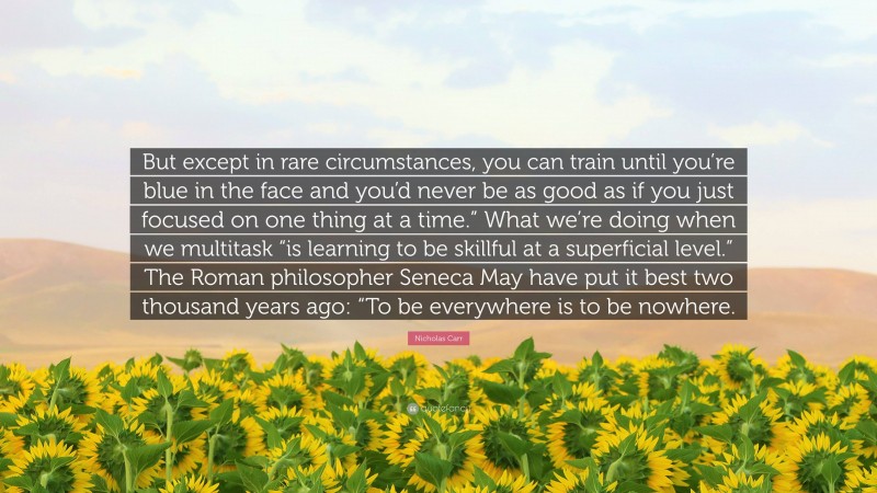 Nicholas Carr Quote: “But except in rare circumstances, you can train until you’re blue in the face and you’d never be as good as if you just focused on one thing at a time.” What we’re doing when we multitask “is learning to be skillful at a superficial level.” The Roman philosopher Seneca May have put it best two thousand years ago: “To be everywhere is to be nowhere.”