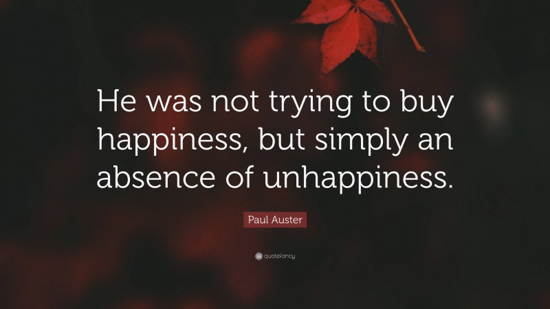 Paul Auster Quote: “He was not trying to buy happiness, but simply an absence of unhappiness.”