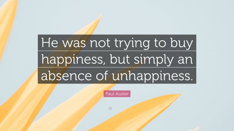 Paul Auster Quote: “He was not trying to buy happiness, but simply an absence of unhappiness.”