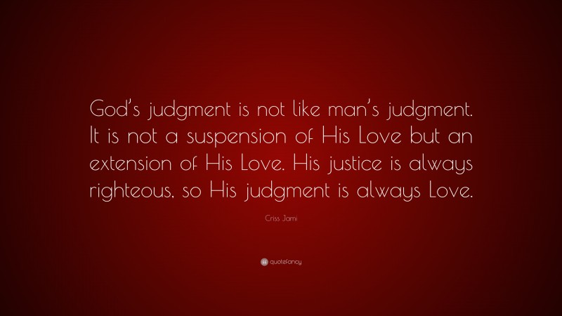 Criss Jami Quote: “God’s judgment is not like man’s judgment. It is not a suspension of His Love but an extension of His Love. His justice is always righteous, so His judgment is always Love.”