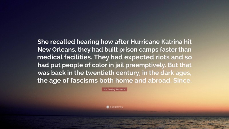 Kim Stanley Robinson Quote: “She recalled hearing how after Hurricane Katrina hit New Orleans, they had built prison camps faster than medical facilities. They had expected riots and so had put people of color in jail preemptively. But that was back in the twentieth century, in the dark ages, the age of fascisms both home and abroad. Since.”