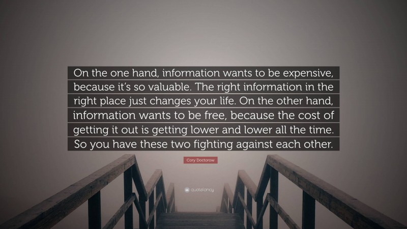 Cory Doctorow Quote: “On the one hand, information wants to be expensive, because it’s so valuable. The right information in the right place just changes your life. On the other hand, information wants to be free, because the cost of getting it out is getting lower and lower all the time. So you have these two fighting against each other.”