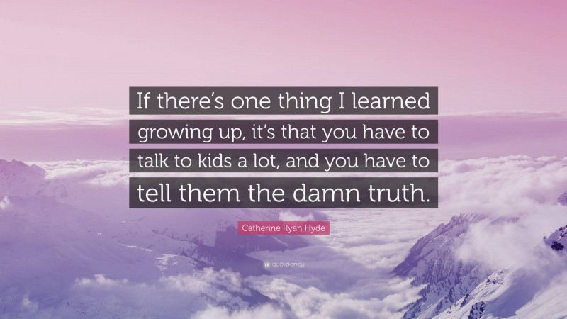 Catherine Ryan Hyde Quote: “If there’s one thing I learned growing up, it’s that you have to talk to kids a lot, and you have to tell them the damn truth.”