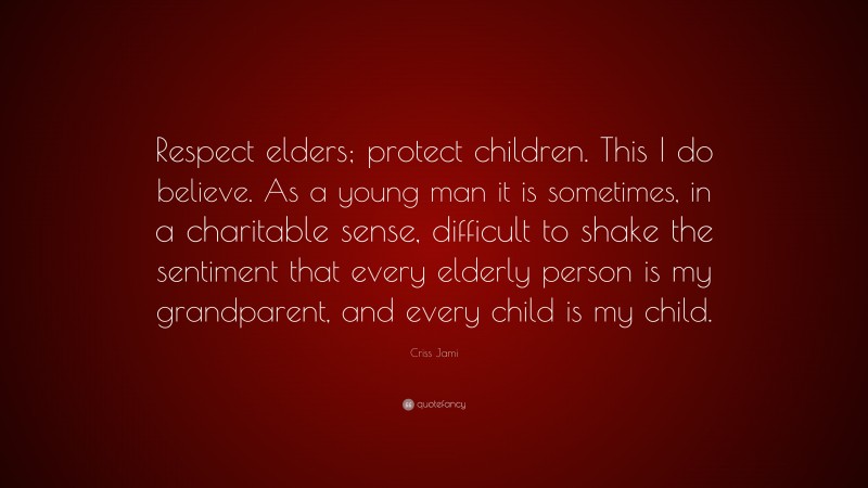 Criss Jami Quote: “Respect elders; protect children. This I do believe. As a young man it is sometimes, in a charitable sense, difficult to shake the sentiment that every elderly person is my grandparent, and every child is my child.”