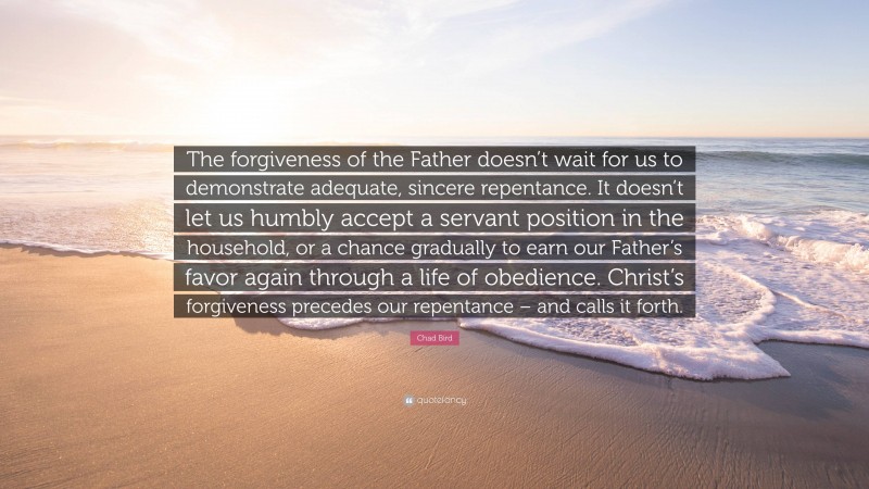 Chad Bird Quote: “The forgiveness of the Father doesn’t wait for us to demonstrate adequate, sincere repentance. It doesn’t let us humbly accept a servant position in the household, or a chance gradually to earn our Father’s favor again through a life of obedience. Christ’s forgiveness precedes our repentance – and calls it forth.”