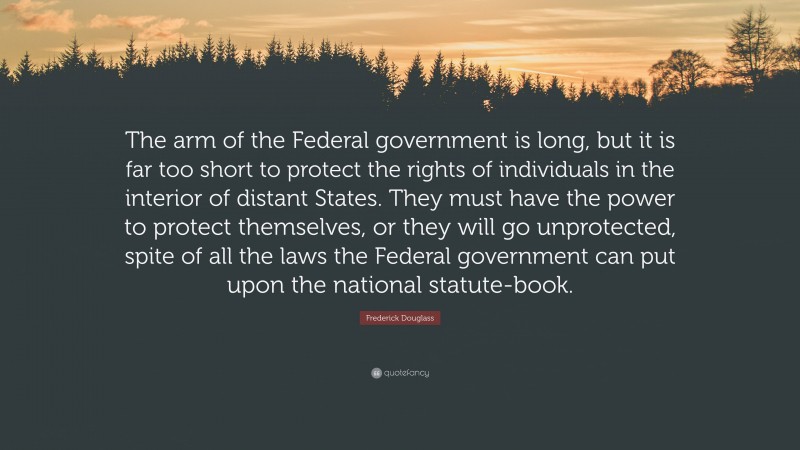 Frederick Douglass Quote: “The arm of the Federal government is long, but it is far too short to protect the rights of individuals in the interior of distant States. They must have the power to protect themselves, or they will go unprotected, spite of all the laws the Federal government can put upon the national statute-book.”