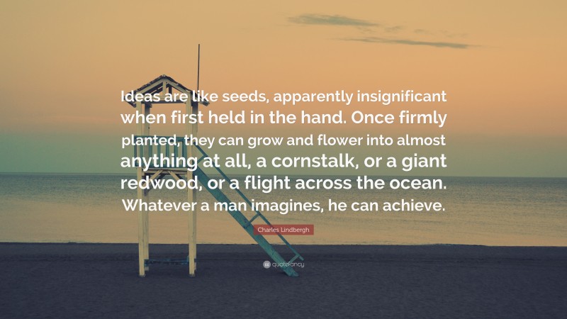 Charles Lindbergh Quote: “Ideas are like seeds, apparently insignificant when first held in the hand. Once firmly planted, they can grow and flower into almost anything at all, a cornstalk, or a giant redwood, or a flight across the ocean. Whatever a man imagines, he can achieve.”