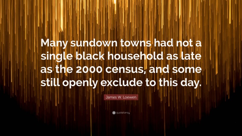 James W. Loewen Quote: “Many sundown towns had not a single black household as late as the 2000 census, and some still openly exclude to this day.”