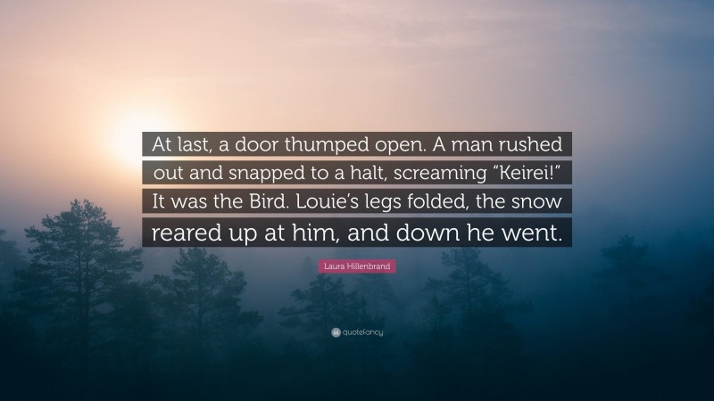 Laura Hillenbrand Quote: “At last, a door thumped open. A man rushed out and snapped to a halt, screaming “Keirei!” It was the Bird. Louie’s legs folded, the snow reared up at him, and down he went.”