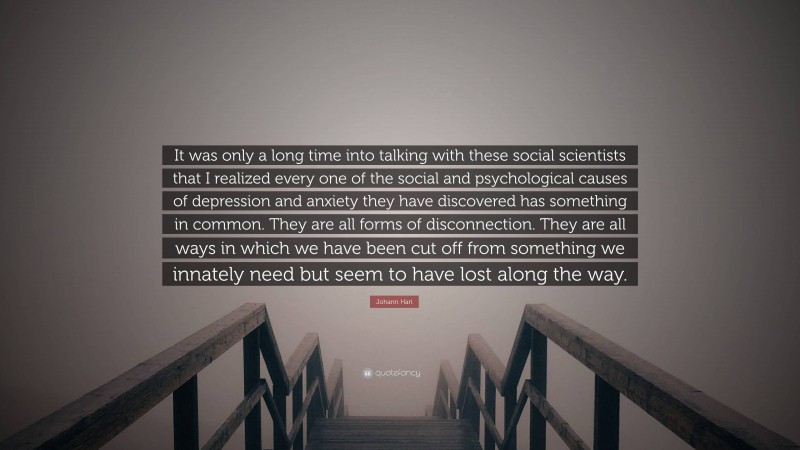 Johann Hari Quote: “It was only a long time into talking with these social scientists that I realized every one of the social and psychological causes of depression and anxiety they have discovered has something in common. They are all forms of disconnection. They are all ways in which we have been cut off from something we innately need but seem to have lost along the way.”