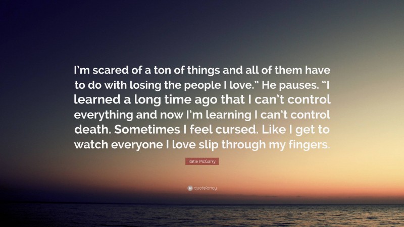 Katie McGarry Quote: “I’m scared of a ton of things and all of them have to do with losing the people I love.” He pauses. “I learned a long time ago that I can’t control everything and now I’m learning I can’t control death. Sometimes I feel cursed. Like I get to watch everyone I love slip through my fingers.”