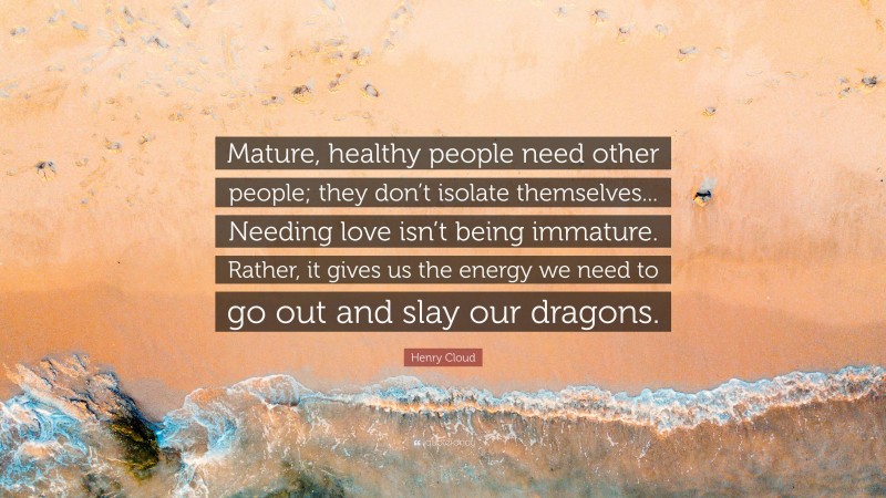 Henry Cloud Quote: “Mature, healthy people need other people; they don’t isolate themselves... Needing love isn’t being immature. Rather, it gives us the energy we need to go out and slay our dragons.”