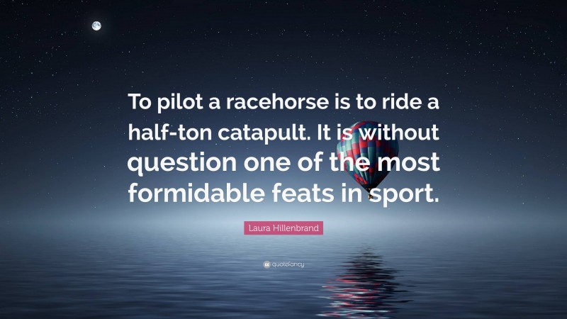 Laura Hillenbrand Quote: “To pilot a racehorse is to ride a half-ton catapult. It is without question one of the most formidable feats in sport.”