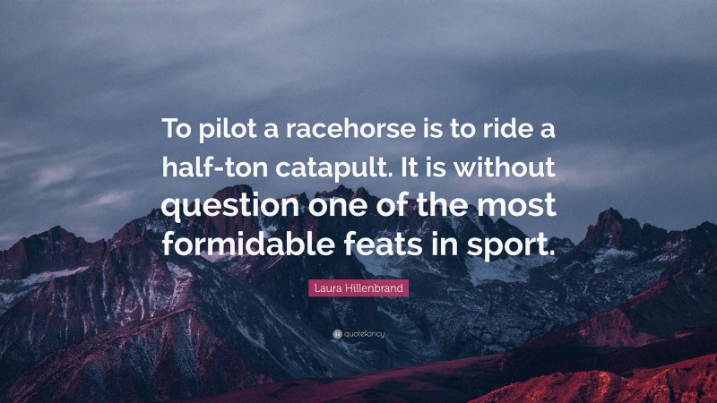 Laura Hillenbrand Quote: “To pilot a racehorse is to ride a half-ton catapult. It is without question one of the most formidable feats in sport.”