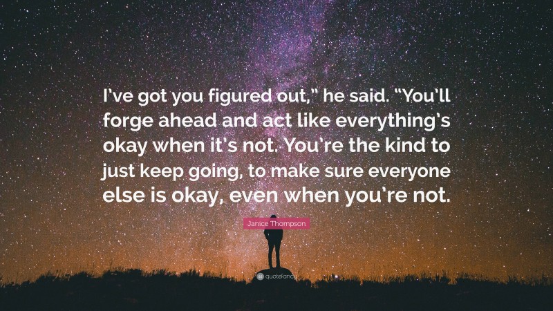 Janice Thompson Quote: “I’ve got you figured out,” he said. “You’ll forge ahead and act like everything’s okay when it’s not. You’re the kind to just keep going, to make sure everyone else is okay, even when you’re not.”