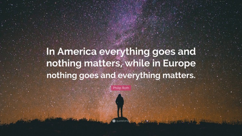 Philip Roth Quote: “In America everything goes and nothing matters, while in Europe nothing goes and everything matters.”