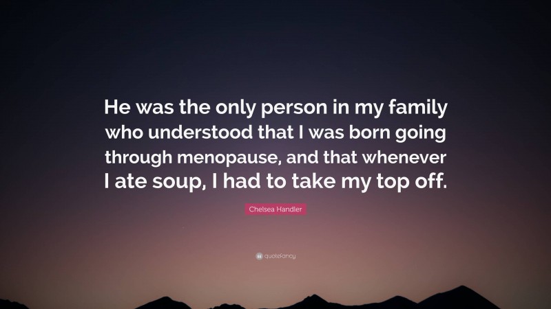 Chelsea Handler Quote: “He was the only person in my family who understood that I was born going through menopause, and that whenever I ate soup, I had to take my top off.”