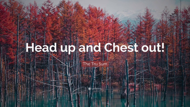 The Tru Sum Quote: “Head up and Chest out!”