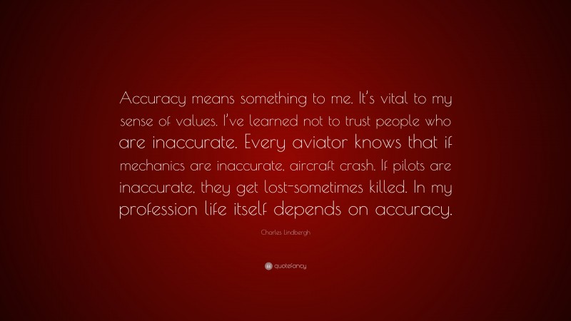 Charles Lindbergh Quote: “Accuracy means something to me. It’s vital to my sense of values. I’ve learned not to trust people who are inaccurate. Every aviator knows that if mechanics are inaccurate, aircraft crash. If pilots are inaccurate, they get lost-sometimes killed. In my profession life itself depends on accuracy.”