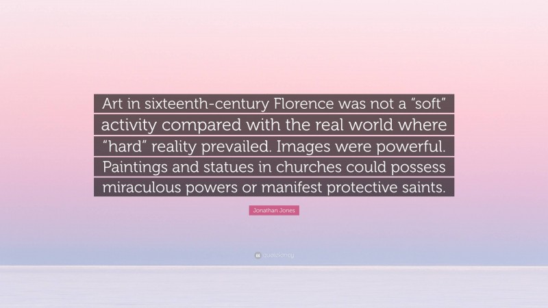 Jonathan Jones Quote: “Art in sixteenth-century Florence was not a “soft” activity compared with the real world where “hard” reality prevailed. Images were powerful. Paintings and statues in churches could possess miraculous powers or manifest protective saints.”