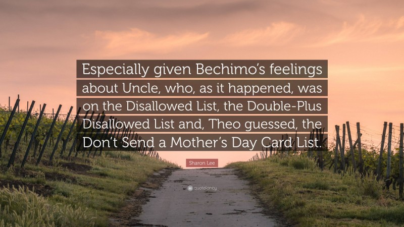Sharon Lee Quote: “Especially given Bechimo’s feelings about Uncle, who, as it happened, was on the Disallowed List, the Double-Plus Disallowed List and, Theo guessed, the Don’t Send a Mother’s Day Card List.”