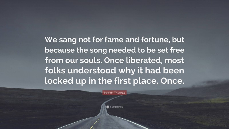 Patrick Thomas Quote: “We sang not for fame and fortune, but because the song needed to be set free from our souls. Once liberated, most folks understood why it had been locked up in the first place. Once.”