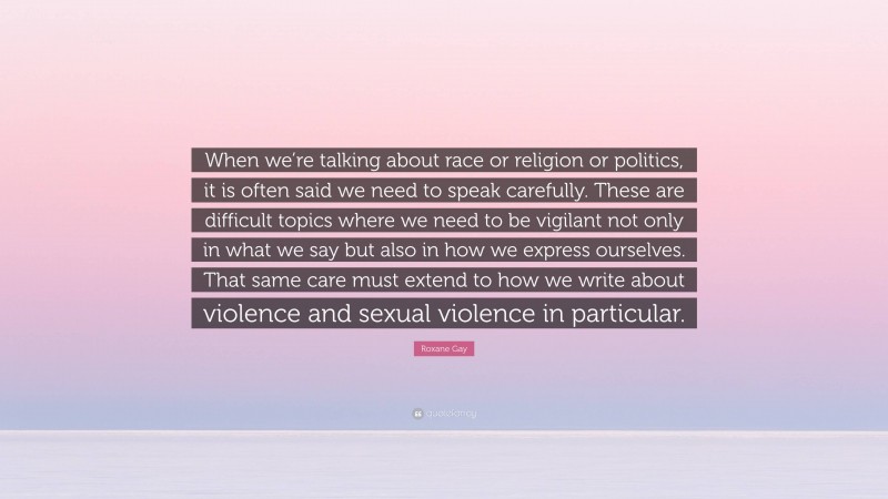 Roxane Gay Quote: “When we’re talking about race or religion or politics, it is often said we need to speak carefully. These are difficult topics where we need to be vigilant not only in what we say but also in how we express ourselves. That same care must extend to how we write about violence and sexual violence in particular.”