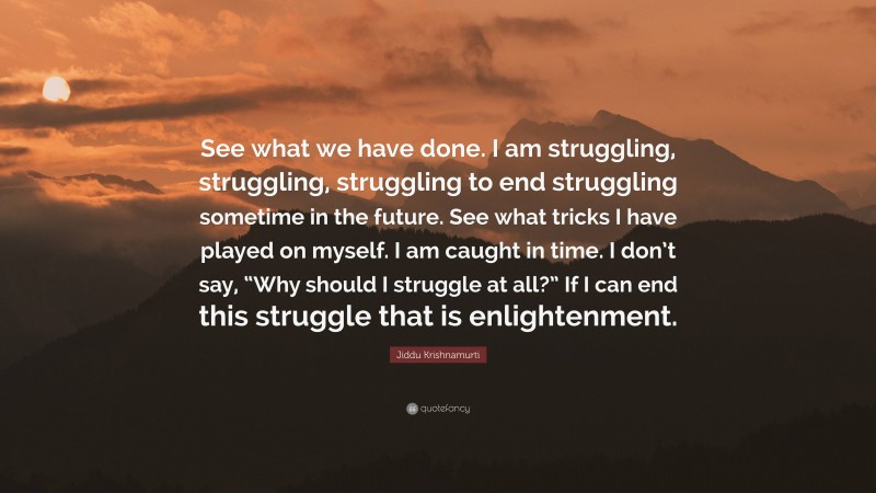 Jiddu Krishnamurti Quote: “See what we have done. I am struggling, struggling, struggling to end struggling sometime in the future. See what tricks I have played on myself. I am caught in time. I don’t say, “Why should I struggle at all?” If I can end this struggle that is enlightenment.”