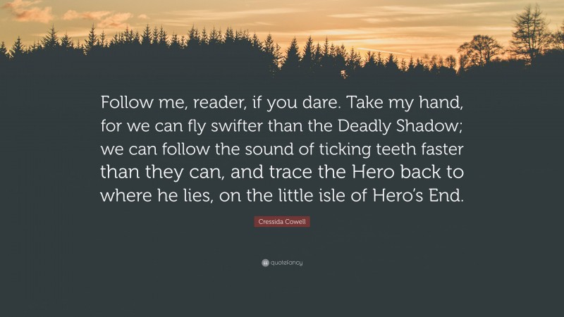Cressida Cowell Quote: “Follow me, reader, if you dare. Take my hand, for we can fly swifter than the Deadly Shadow; we can follow the sound of ticking teeth faster than they can, and trace the Hero back to where he lies, on the little isle of Hero’s End.”