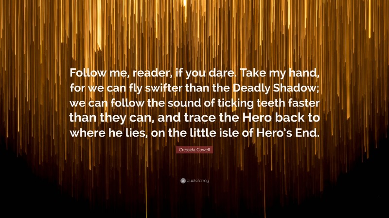 Cressida Cowell Quote: “Follow me, reader, if you dare. Take my hand, for we can fly swifter than the Deadly Shadow; we can follow the sound of ticking teeth faster than they can, and trace the Hero back to where he lies, on the little isle of Hero’s End.”