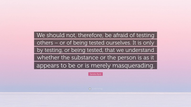 Sandra Byrd Quote: “We should not, therefore, be afraid of testing others – or of being tested ourselves. It is only by testing, or being tested, that we understand whether the substance or the person is as it appears to be or is merely masquerading.”