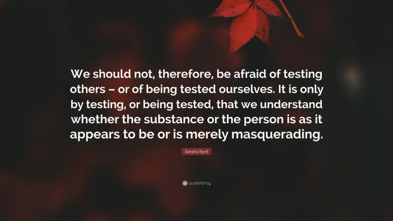 Sandra Byrd Quote: “We should not, therefore, be afraid of testing others – or of being tested ourselves. It is only by testing, or being tested, that we understand whether the substance or the person is as it appears to be or is merely masquerading.”