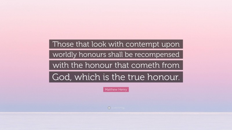 Matthew Henry Quote: “Those that look with contempt upon worldly honours shall be recompensed with the honour that cometh from God, which is the true honour.”