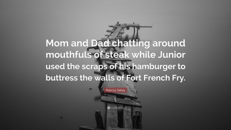 Marcus Sakey Quote: “Mom and Dad chatting around mouthfuls of steak while Junior used the scraps of his hamburger to buttress the walls of Fort French Fry.”