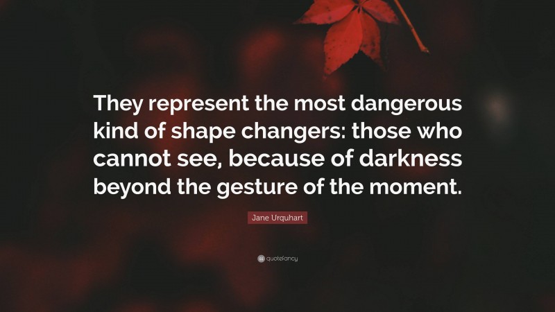 Jane Urquhart Quote: “They represent the most dangerous kind of shape changers: those who cannot see, because of darkness beyond the gesture of the moment.”