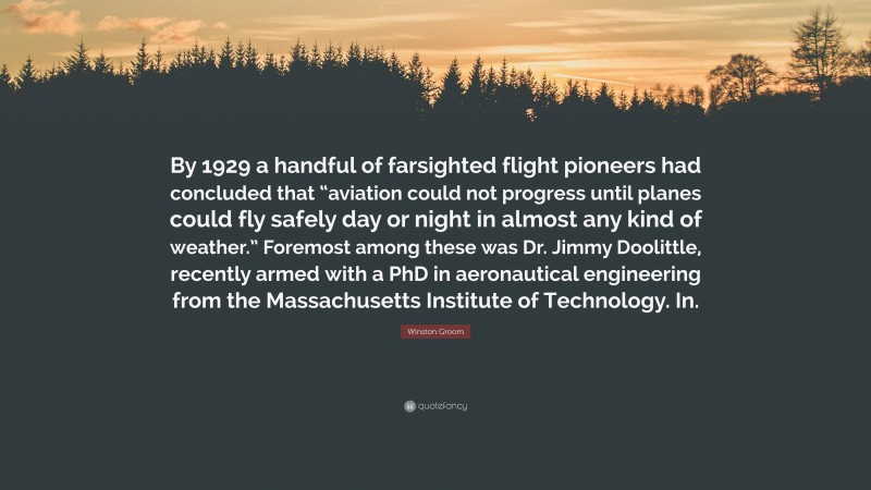 Winston Groom Quote: “By 1929 a handful of farsighted flight pioneers had concluded that “aviation could not progress until planes could fly safely day or night in almost any kind of weather.” Foremost among these was Dr. Jimmy Doolittle, recently armed with a PhD in aeronautical engineering from the Massachusetts Institute of Technology. In.”