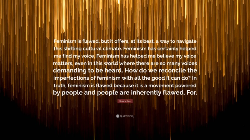 Roxane Gay Quote: “Feminism is flawed, but it offers, at its best, a way to navigate this shifting cultural climate. Feminism has certainly helped me find my voice. Feminism has helped me believe my voice matters, even in this world where there are so many voices demanding to be heard. How do we reconcile the imperfections of feminism with all the good it can do? In truth, feminism is flawed because it is a movement powered by people and people are inherently flawed. For.”