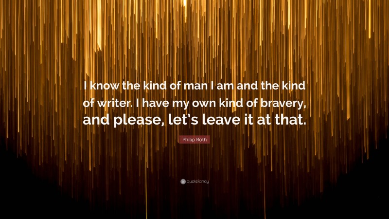 Philip Roth Quote: “I know the kind of man I am and the kind of writer. I have my own kind of bravery, and please, let’s leave it at that.”