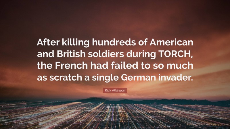 Rick Atkinson Quote: “After killing hundreds of American and British soldiers during TORCH, the French had failed to so much as scratch a single German invader.”